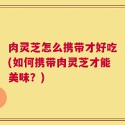 肉灵芝怎么携带才好吃(如何携带肉灵芝才能美味？)