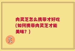 肉灵芝怎么携带才好吃(如何携带肉灵芝才能美味？)