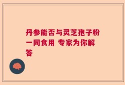 丹参能否与灵芝孢子粉一同食用 专家为你解答