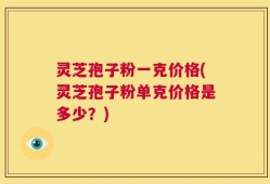灵芝孢子粉一克价格(灵芝孢子粉单克价格是多少？)