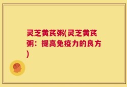 灵芝黄芪粥(灵芝黄芪粥：提高免疫力的良方)