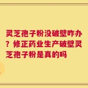 灵芝孢子粉没破壁咋办？修正药业生产破壁灵芝孢子粉是真的吗