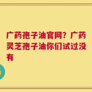 广药孢子油官网？广药灵芝孢子油你们试过没有