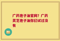 广药孢子油官网？广药灵芝孢子油你们试过没有