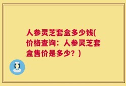 人参灵芝套盒多少钱(价格查询：人参灵芝套盒售价是多少？)