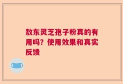 敖东灵芝孢子粉真的有用吗？使用效果和真实反馈
