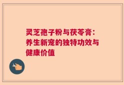 灵芝孢子粉与茯苓膏：养生新宠的独特功效与健康价值
