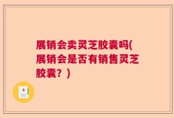 展销会卖灵芝胶囊吗(展销会是否有销售灵芝胶囊？)