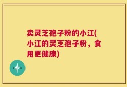 卖灵芝孢子粉的小江(小江的灵芝孢子粉，食用更健康)