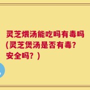 灵芝煨汤能吃吗有毒吗(灵芝煲汤是否有毒？安全吗？)