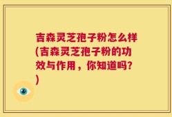 吉森灵芝孢子粉怎么样(吉森灵芝孢子粉的功效与作用，你知道吗？)
