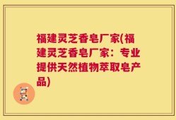 福建灵芝香皂厂家(福建灵芝香皂厂家：专业提供天然植物萃取皂产品)