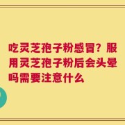 吃灵芝孢子粉感冒？服用灵芝孢子粉后会头晕吗需要注意什么