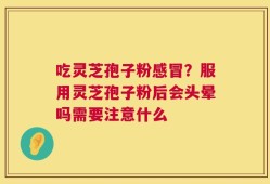 吃灵芝孢子粉感冒？服用灵芝孢子粉后会头晕吗需要注意什么