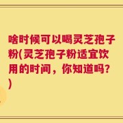 啥时候可以喝灵芝孢子粉(灵芝孢子粉适宜饮用的时间，你知道吗？)
