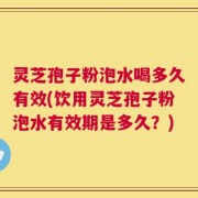 灵芝孢子粉泡水喝多久有效(饮用灵芝孢子粉泡水有效期是多久？)