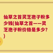 仙草之首灵芝孢子粉多少钱(仙草之首——灵芝孢子粉价格是多少？)