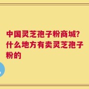 中国灵芝孢子粉商城？什么地方有卖灵芝孢子粉的