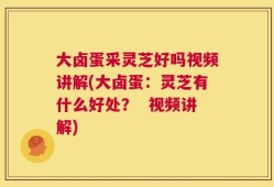 大卤蛋采灵芝好吗视频讲解(大卤蛋：灵芝有什么好处？  视频讲解)