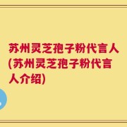 苏州灵芝孢子粉代言人(苏州灵芝孢子粉代言人介绍)