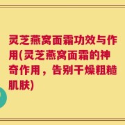 灵芝燕窝面霜功效与作用(灵芝燕窝面霜的神奇作用，告别干燥粗糙肌肤)