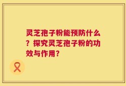灵芝孢子粉能预防什么？探究灵芝孢子粉的功效与作用？
