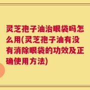 灵芝孢子油治眼袋吗怎么用(灵芝孢子油有没有消除眼袋的功效及正确使用方法)