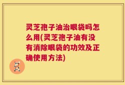 灵芝孢子油治眼袋吗怎么用(灵芝孢子油有没有消除眼袋的功效及正确使用方法)