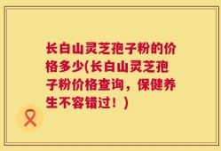 长白山灵芝孢子粉的价格多少(长白山灵芝孢子粉价格查询，保健养生不容错过！)