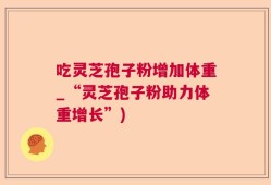 吃灵芝孢子粉增加体重_“灵芝孢子粉助力体重增长”)