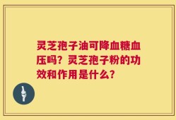 灵芝孢子油可降血糖血压吗？灵芝孢子粉的功效和作用是什么？