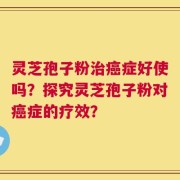 灵芝孢子粉治癌症好使吗？探究灵芝孢子粉对癌症的疗效？