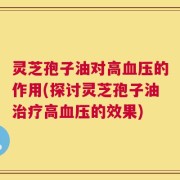 灵芝孢子油对高血压的作用(探讨灵芝孢子油治疗高血压的效果)