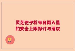 灵芝孢子粉每日摄入量的安全上限探讨与建议