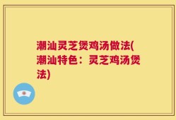 潮汕灵芝煲鸡汤做法(潮汕特色：灵芝鸡汤煲法)