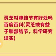 灵芝对肺结节有好处吗百度百科(灵芝或有益于肺部结节，科学研究证实)