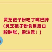 灵芝孢子粉吃了嘴巴肿(灵芝孢子粉食用后口腔肿胀，需注意！)