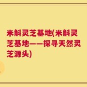 米斛灵芝基地(米斛灵芝基地——探寻天然灵芝源头)