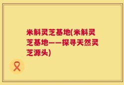 米斛灵芝基地(米斛灵芝基地——探寻天然灵芝源头)