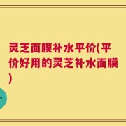 灵芝面膜补水平价(平价好用的灵芝补水面膜)