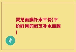 灵芝面膜补水平价(平价好用的灵芝补水面膜)
