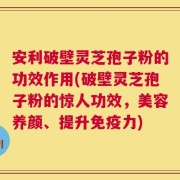 安利破壁灵芝孢子粉的功效作用(破壁灵芝孢子粉的惊人功效，美容养颜、提升免疫力)