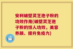 安利破壁灵芝孢子粉的功效作用(破壁灵芝孢子粉的惊人功效，美容养颜、提升免疫力)