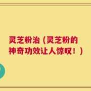 灵芝粉治 (灵芝粉的神奇功效让人惊叹！)