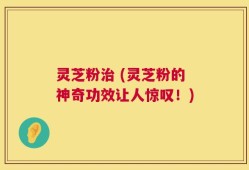 灵芝粉治 (灵芝粉的神奇功效让人惊叹！)