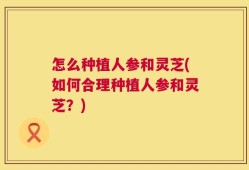 怎么种植人参和灵芝(如何合理种植人参和灵芝？)