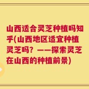 山西适合灵芝种植吗知乎(山西地区适宜种植灵芝吗？——探索灵芝在山西的种植前景)