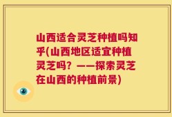 山西适合灵芝种植吗知乎(山西地区适宜种植灵芝吗？——探索灵芝在山西的种植前景)
