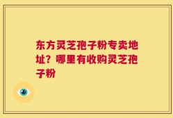 东方灵芝孢子粉专卖地址？哪里有收购灵芝孢子粉