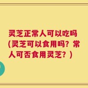灵芝正常人可以吃吗 (灵芝可以食用吗？常人可否食用灵芝？)